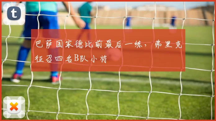 巴萨国家德比前最后一练，弗里克征召四名B队小将